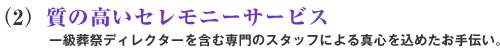 (2)質の高いセレモニーサービス 一級葬祭ディレクターを含む専門のスタッフによる真心を込めたお手伝い。