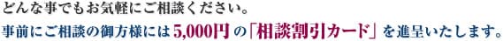 どんな事でもお気軽にご相談ください。事前にご相談の御方様には5,000円の「相談割引カード」を進呈いたします。