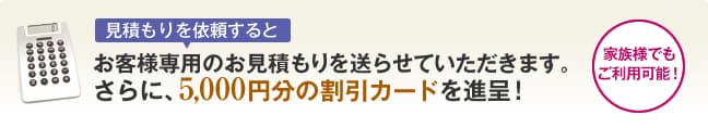 見積もりを依頼するとお客様専用のお見積もりを送らせていただきます。
さらに、5,000円分の割引カードを進呈！
家族様でもご利用可能！