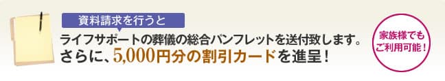 ライフサポートの葬儀の総合パンフレットを送付致します。
さらに、5,000円分の割引カードを進呈！
家族様でもご利用可能！