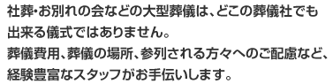 社葬・お別れの会などの大型葬儀は、どこの葬儀社でも出来る儀式ではありません。葬儀費用、葬儀の場所、参列される方々へのご配慮など、経験豊富なスタッフがお手伝いします。
