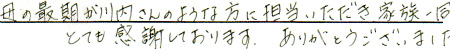 母の最後が川内さんのような方に担当いただき、家族一同とても感謝しております。ありがとうございました。