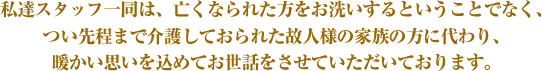 私達スタッフ一同は、亡くなられた方をお洗いするということでなく、つい先程まで介護しておられた故人様の家族の方に代わり、暖かい思いを込めてお世話をさせていただいております。