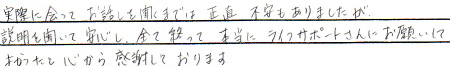 実際に会って、お話を聞くまでは、正直不安もありましたが、説明を聞いて安心し、全て終わって本当にライフサポートさんにお願いして良かったと心から感謝しております。