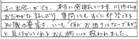 よい出会いが出来、本当に感謝しております。川内さんのおだやかな話しぶり、質問してもすぐに即答できる知識の豊富さ、いつも「何かお困りはないですか？」と気遣ってくれるお人柄には救われました。