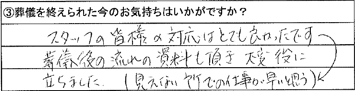 スタッフの皆様の対応はとても良かったです。葬儀後の流れの資料も頂き、大変役に立ちました。（見えない所での仕事が早いと思う）