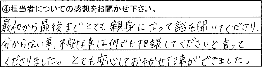 最初から最後までとても親身になって話しを聞いてくださり、分からない事、不安な事は何でも相談してくださいと言ってくださりました。